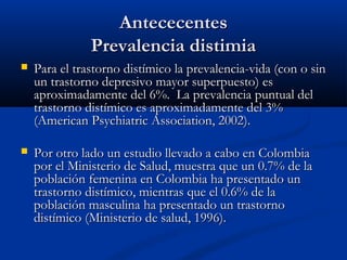 Antececentes
               Prevalencia distimia
   Para el trastorno distímico la prevalencia-vida (con o sin
    un trastorno depresivo mayor superpuesto) es
    aproximadamente del 6%. La prevalencia puntual del
    trastorno distímico es aproximadamente del 3%
    (American Psychiatric Association, 2002).

   Por otro lado un estudio llevado a cabo en Colombia
    por el Ministerio de Salud, muestra que un 0.7% de la
    población femenina en Colombia ha presentado un
    trastorno distímico, mientras que el 0.6% de la
    población masculina ha presentado un trastorno
    distímico (Ministerio de salud, 1996).
 