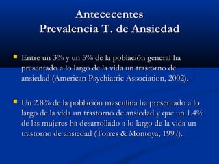 Antececentes
         Prevalencia T. de Ansiedad

   Entre un 3% y un 5% de la población general ha
    presentado a lo largo de la vida un trastorno de
    ansiedad (American Psychiatric Association, 2002).

   Un 2.8% de la población masculina ha presentado a lo
    largo de la vida un trastorno de ansiedad y que un 1.4%
    de las mujeres ha desarrollado a lo largo de la vida un
    trastorno de ansiedad (Torres & Montoya, 1997).
 