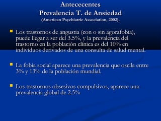 Antececentes
             Prevalencia T. de Ansiedad
              (American Psychiatric Association, 2002).

   Los trastornos de angustia (con o sin agorafobia),
    puede llegar a ser del 3.5%, y la prevalencia del
    trastorno en la población clínica es del 10% en
    individuos derivados de una consulta de salud mental.

   La fobia social aparece una prevalencia que oscila entre
    3% y 13% de la población mundial.

   Los trastornos obsesivos compulsivos, aparece una
    prevalencia global de 2.5%
 