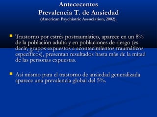 Antececentes
             Prevalencia T. de Ansiedad
              (American Psychiatric Association, 2002).


   Trastorno por estrés postraumático, aparece en un 8%
    de la población adulta y en poblaciones de riesgo (es
    decir, grupos expuestos a acontecimientos traumáticos
    específicos), presentan resultados hasta más de la mitad
    de las personas expuestas.

   Así mismo para el trastorno de ansiedad generalizada
    aparece una prevalencia global del 5%.
 