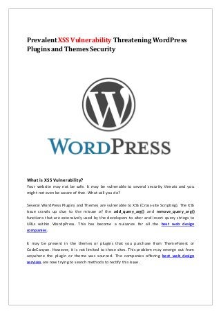 Prevalent XSS Vulnerability Threatening WordPress
Plugins and Themes Security
What is XSS Vulnerability?
Your website may not be safe. It may be vulnerable to several security threats and you
might not even be aware of that. What will you do?
Several WordPress Plugins and Themes are vulnerable to XSS (Cross-site Scripting). The XSS
issue crawls up due to the misuse of the add_query_arg() and remove_query_arg()
functions that are extensively used by the developers to alter and insert query strings to
URLs within WordpPress. This has become a nuisance for all the best web design
companies.
It may be present in the themes or plugins that you purchase from ThemeForest or
CodeCanyon. However, it is not limited to these sites. This problem may emerge out from
anywhere the plugin or theme was sourced. The companies offering best web design
services are now trying to search methods to rectify this issue.
 