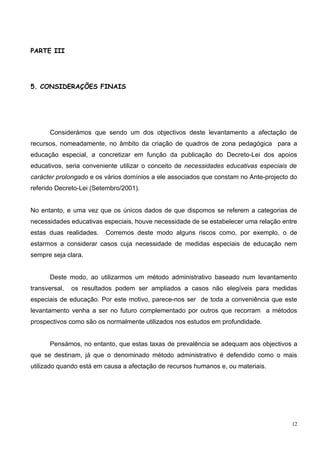 PARTE III




5. CONSIDERAÇÕES FINAIS




      Considerámos que sendo um dos objectivos deste levantamento a afectação de
recursos, nomeadamente, no âmbito da criação de quadros de zona pedagógica para a
educação especial, a concretizar em função da publicação do Decreto-Lei dos apoios
educativos, seria conveniente utilizar o conceito de necessidades educativas especiais de
carácter prolongado e os vários domínios a ele associados que constam no Ante-projecto do
referido Decreto-Lei (Setembro/2001).


No entanto, e uma vez que os únicos dados de que dispomos se referem a categorias de
necessidades educativas especiais, houve necessidade de se estabelecer uma relação entre
estas duas realidades.   Corremos deste modo alguns riscos como, por exemplo, o de
estarmos a considerar casos cuja necessidade de medidas especiais de educação nem
sempre seja clara.


      Deste modo, ao utilizarmos um método administrativo baseado num levantamento
transversal,   os resultados podem ser ampliados a casos não elegíveis para medidas
especiais de educação. Por este motivo, parece-nos ser de toda a conveniência que este
levantamento venha a ser no futuro complementado por outros que recorram a métodos
prospectivos como são os normalmente utilizados nos estudos em profundidade.


      Pensámos, no entanto, que estas taxas de prevalência se adequam aos objectivos a
que se destinam, já que o denominado método administrativo é defendido como o mais
utilizado quando está em causa a afectação de recursos humanos e, ou materiais.




                                                                                       12
 