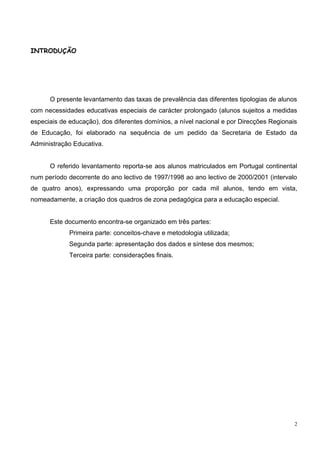 INTRODUÇÃO




      O presente levantamento das taxas de prevalência das diferentes tipologias de alunos
com necessidades educativas especiais de carácter prolongado (alunos sujeitos a medidas
especiais de educação), dos diferentes domínios, a nível nacional e por Direcções Regionais
de Educação, foi elaborado na sequência de um pedido da Secretaria de Estado da
Administração Educativa.


      O referido levantamento reporta-se aos alunos matriculados em Portugal continental
num período decorrente do ano lectivo de 1997/1998 ao ano lectivo de 2000/2001 (intervalo
de quatro anos), expressando uma proporção por cada mil alunos, tendo em vista,
nomeadamente, a criação dos quadros de zona pedagógica para a educação especial.


      Este documento encontra-se organizado em três partes:
             Primeira parte: conceitos-chave e metodologia utilizada;
             Segunda parte: apresentação dos dados e síntese dos mesmos;
             Terceira parte: considerações finais.




                                                                                          2
 