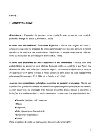 PARTE I


1. CONCEITOS-CHAVE




•Prevalência - Proporção de pessoas numa população que apresenta uma condição

particular, doença ou “status”(Larson et al., 2001).


•Alunos com Necessidades Educativas Especiais - alunos que exigem recursos ou

adaptações especiais no processo de ensino/aprendizagem que não são comuns à maioria
dos alunos da sua idade, por apresentarem dificuldades ou incapacidades que se reflectem
numa ou mais áreas de aprendizagem (Bairrão et al., 1998).


•Alunos com problemas de baixa frequência e alta intensidade - Alunos com altas

probabilidades de possuírem uma etiologia biológica, inata ou congénita e que foram (ou
deveriam ter sido) detectados precocemente, exigindo um tratamento significativo e serviços
de reabilitação bem como recursos e meios adicionais para apoiar as suas necessidades
educativas (Siomeonsson, R. J. 1994, cit in Bairrão et al., 1998).


•Alunos com necessidades educativas especiais de carácter prolongado: Alunos que

experienciam graves dificuldades no processo de aprendizagem e participação no contexto
escolar, decorrentes da interacção entre factores ambientais (físicos sociais e atitudinais) e
limitações acentuadas ao nível do seu funcionamento num ou mais dos seguintes domínios:


      •Sensorial (audição, visão e outros)
      •Motor;
      •Cognitivos;
      •Fala, Linguagem e Comunicação
      •Emocional/Personalidade
      •Saúde
(Ante-projecto do Decreto-Lei sobre Apoios Educativos/Setembro 2001)



                                                                                             3
 