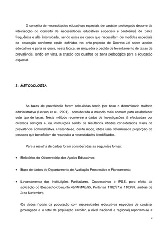 O conceito de necessidades educativas especiais de carácter prolongado decorre da
intersecção do conceito de necessidades educativas especiais e problemas de baixa
frequência e alta intensidade, sendo estes os casos que necessitam de medidas especiais
de educação conforme estão definidas no ante-projecto de Decreto-Lei sobre apoios
educativos e para os quais, nesta lógica, se enquadra o pedido de levantamento de taxas de
prevalência, tendo em vista, a criação dos quadros de zona pedagógica para a educação
especial.




2. METODOLOGIA




       As taxas de prevalência foram calculadas tendo por base o denominado método
administrativo (Larson et al., 2001), considerado o método mais comum para estabelecer
este tipo de taxas. Neste método recorre-se a dados de investigações já efectuadas por
diversos serviços e, ou instituições sendo os resultados obtidos considerados taxas de
prevalência administrativa. Pretende-se, deste modo, obter uma determinada proporção de
pessoas que beneficiam de respostas a necessidades identificadas.


       Para a recolha de dados foram consideradas as seguintes fontes:


•   Relatórios do Observatório dos Apoios Educativos;


•   Base de dados do Departamento de Avaliação Prospectiva e Planeamento;


•   Levantamento das Instituições Particulares, Cooperativas e IPSS, para efeito da
    aplicação do Despacho-Conjunto 46/MF/ME/95, Portarias 1102/97 e 1103/97, ambas de
    3 de Novembro.


    Os dados (totais da população com necessidades educativas especiais de carácter
    prolongado e o total da população escolar, a nível nacional e regional) reportam-se a

                                                                                         4
 
