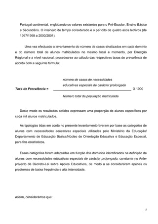 Portugal continental, englobando os valores existentes para o Pré-Escolar, Ensino Básico
   e Secundário. O intervalo de tempo considerado é o período de quatro anos lectivos (de
   1997/1998 a 2000/2001).


       Uma vez efectuado o levantamento do número de casos sinalizados em cada domínio
e do número total de alunos matriculados no mesmo local e momento, por Direcção
Regional e a nível nacional, procedeu-se ao cálculo das respectivas taxas de prevalência de
acordo com a seguinte fórmula:




                                 número de casos de necessidades
                                educativas especiais de carácter prolongado
Taxa de Prevalência =      ____________________________________________ X 1000

                                 Número total da população matriculada



   Deste modo os resultados obtidos expressam uma proporção de alunos específicos por
cada mil alunos matriculados.

   As tipologias tidas em conta no presente levantamento tiveram por base as categorias de
alunos com necessidades educativas especiais utilizadas pelo Ministério da Educação/
Departamento de Educação Básica/Núcleo de Orientação Educativa e Educação Especial,
para fins estatísticos.


   Essas categorias foram adaptadas em função dos domínios identificados na definição de
alunos com necessidades educativas especiais de carácter prolongado, constante no Ante-
projecto de Decreto-Lei sobre Apoios Educativos, de modo a se considerarem apenas os
problemas de baixa frequência e alta intensidade.




Assim, considerámos que:


                                                                                          5
 