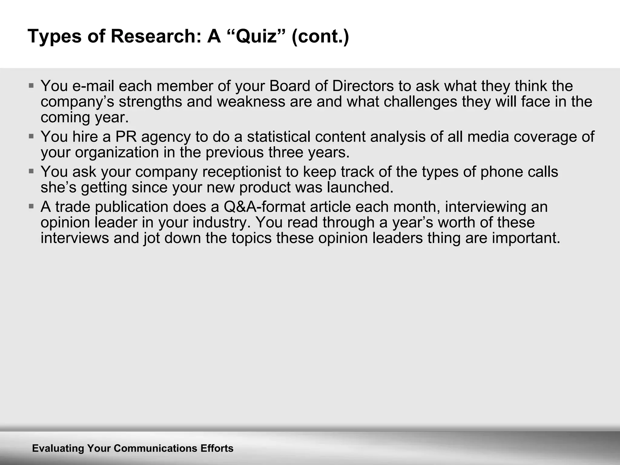 Types of Research: A “Quiz” (cont.) You e-mail each member of your Board of Directors to ask what they think the company’s strengths and weakness are and what challenges they will face in the coming year. You hire a PR agency to do a statistical content analysis of all media coverage of your organization in the previous three years. You ask your company receptionist to keep track of the types of phone calls she’s getting since your new product was launched. A trade publication does a Q&A-format article each month, interviewing an opinion leader in your industry. You read through a year’s worth of these interviews and jot down the topics these opinion leaders thing are important. 
