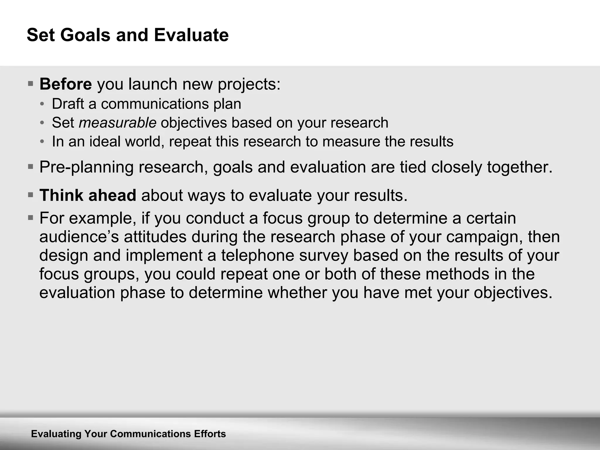 Set Goals and Evaluate Before  you launch new projects: Draft a communications plan Set  measurable  objectives based on your research In an ideal world, repeat this research to measure the results Pre-planning research, goals and evaluation are tied closely together. Think ahead  about ways to evaluate your results.  For example, if you conduct a focus group to determine a certain audience’s attitudes during the research phase of your campaign, then design and implement a telephone survey based on the results of your focus groups, you could repeat one or both of these methods in the evaluation phase to determine whether you have met your objectives. 