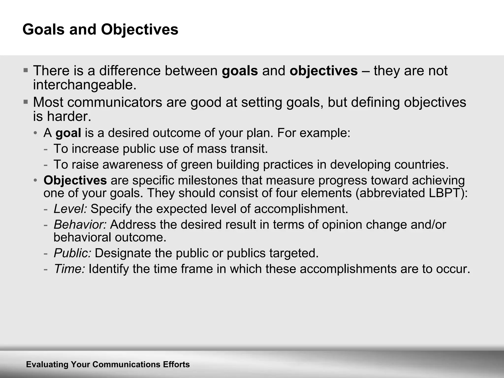 Goals and Objectives There is a difference between  goals  and  objectives  – they are not interchangeable. Most communicators are good at setting goals, but defining objectives is harder. A  goal  is a desired outcome of your plan. For example: To increase public use of mass transit. To raise awareness of green building practices in developing countries. Objectives  are specific milestones that measure progress toward achieving one of your goals. They should consist of four elements (abbreviated LBPT): Level:  Specify the expected level of accomplishment. Behavior:  Address the desired result in terms of opinion change and/or behavioral outcome. Public:  Designate the public or publics targeted. Time:  Identify the time frame in which these accomplishments are to occur. 