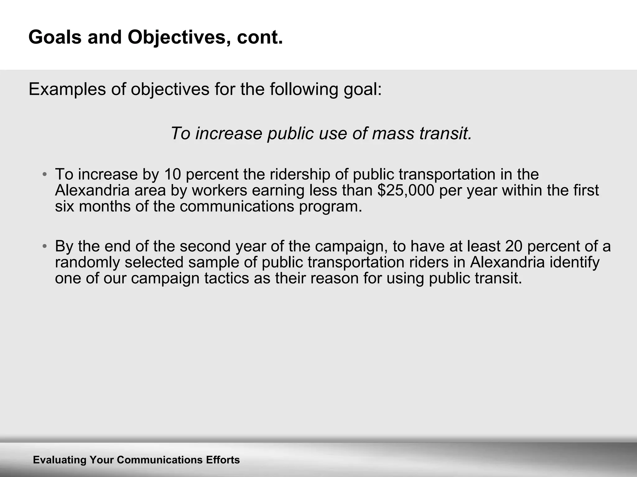 Goals and Objectives, cont. Examples of objectives for the following goal: To increase public use of mass transit. To increase by 10 percent the ridership of public transportation in the Alexandria area by workers earning less than $25,000 per year within the first six months of the communications program. By the end of the second year of the campaign, to have at least 20 percent of a randomly selected sample of public transportation riders in Alexandria identify one of our campaign tactics as their reason for using public transit. 