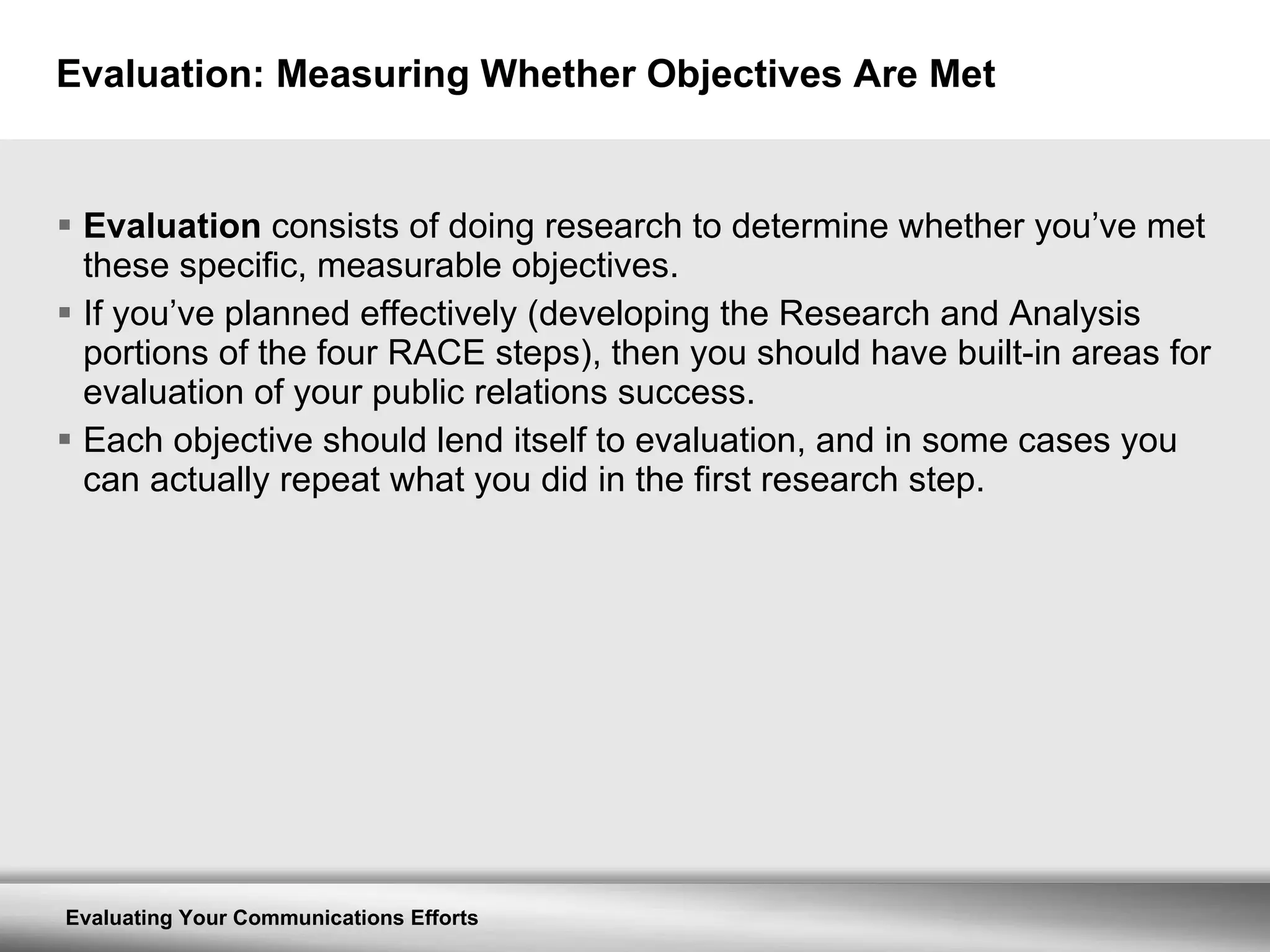 Evaluation: Measuring Whether Objectives Are Met Evaluation  consists of doing research to determine whether you’ve met these specific, measurable objectives.  If you’ve planned effectively (developing the Research and Analysis portions of the four RACE steps), then you should have built-in areas for evaluation of your public relations success.  Each objective should lend itself to evaluation, and in some cases you can actually repeat what you did in the first research step. 