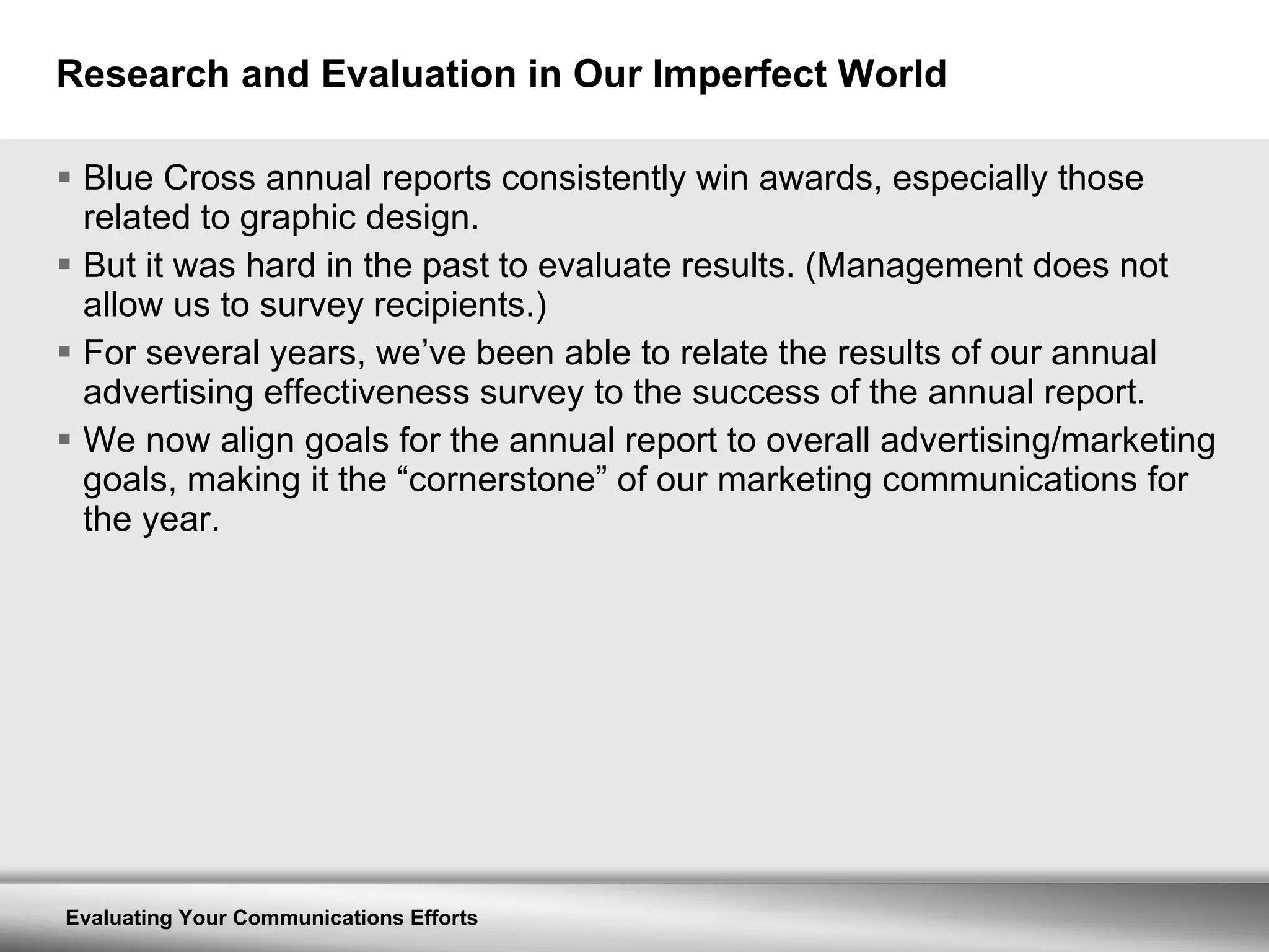 Research and Evaluation in Our Imperfect World Blue Cross annual reports consistently win awards, especially those related to graphic design. But it was hard in the past to evaluate results. (Management does not allow us to survey recipients.) For several years, we’ve been able to relate the results of our annual advertising effectiveness survey to the success of the annual report. We now align goals for the annual report to overall advertising/marketing goals, making it the “cornerstone” of our marketing communications for the year. 