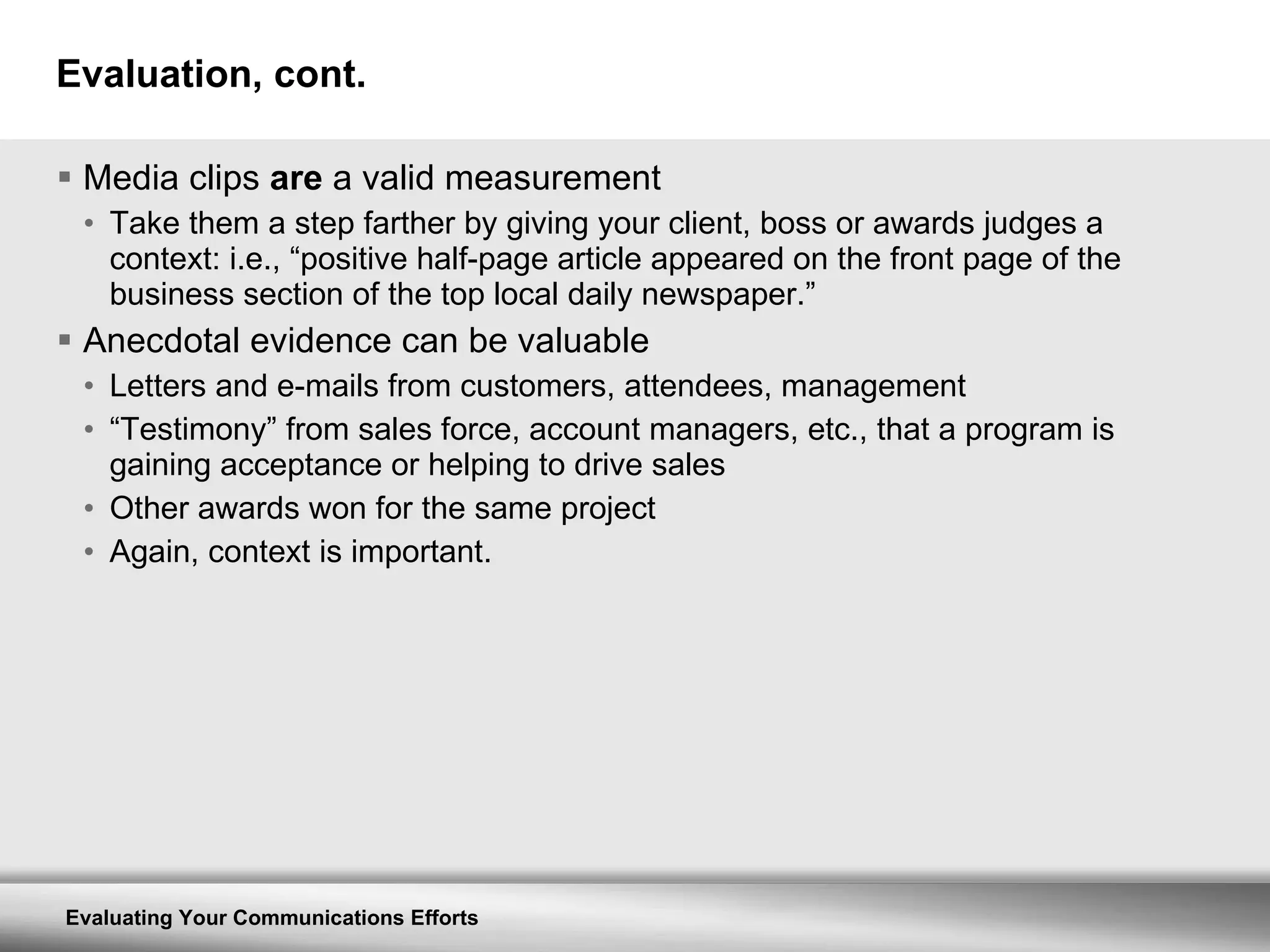 Evaluation, cont. Media clips  are  a valid measurement Take them a step farther by giving your client, boss or awards judges a context: i.e., “positive half-page article appeared on the front page of the business section of the top local daily newspaper.” Anecdotal evidence can be valuable Letters and e-mails from customers, attendees, management “ Testimony” from sales force, account managers, etc., that a program is gaining acceptance or helping to drive sales Other awards won for the same project Again, context is important. 