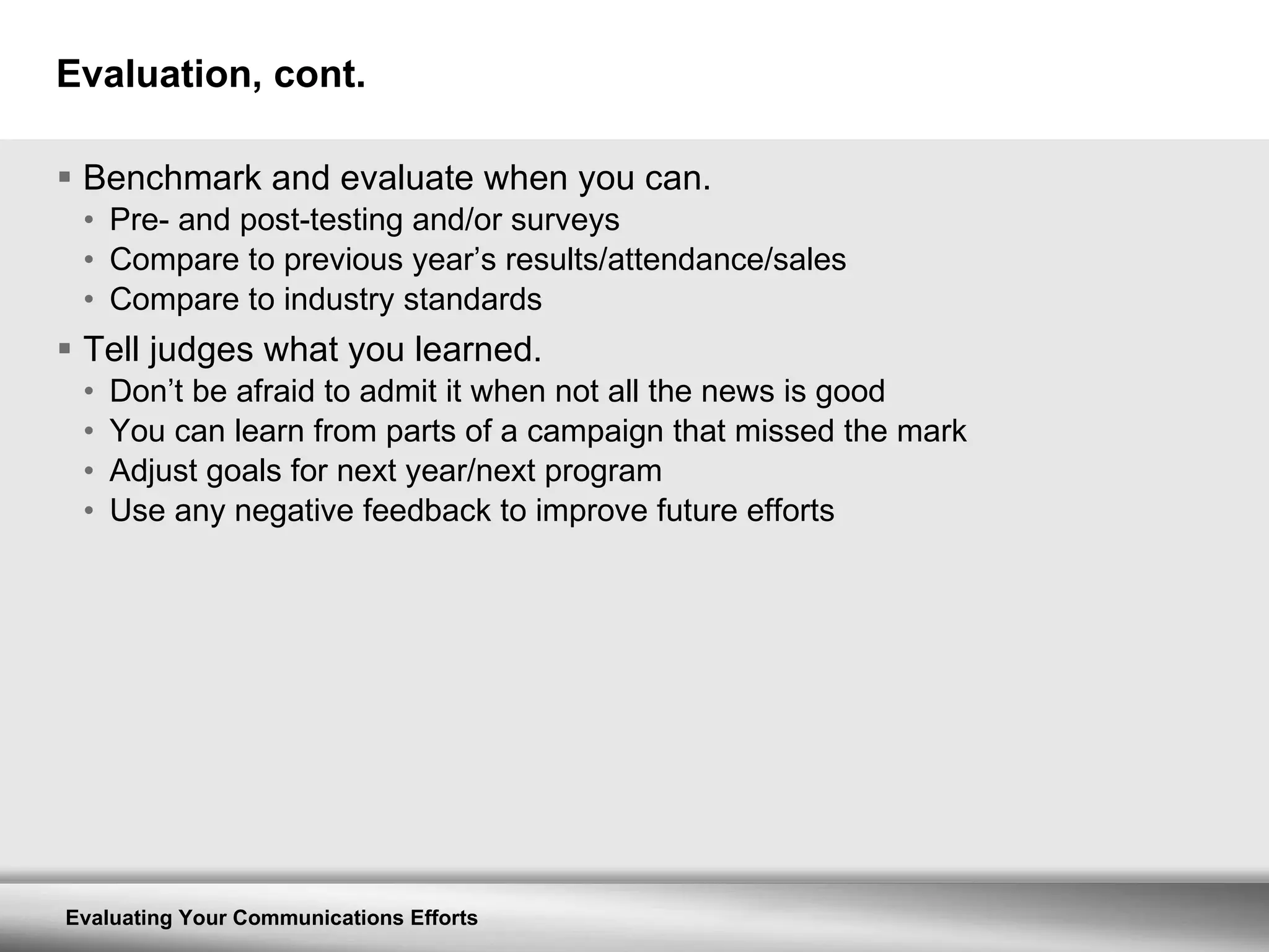 Evaluation, cont. Benchmark and evaluate when you can. Pre- and post-testing and/or surveys Compare to previous year’s results/attendance/sales Compare to industry standards Tell judges what you learned. Don’t be afraid to admit it when not all the news is good You can learn from parts of a campaign that missed the mark Adjust goals for next year/next program Use any negative feedback to improve future efforts 