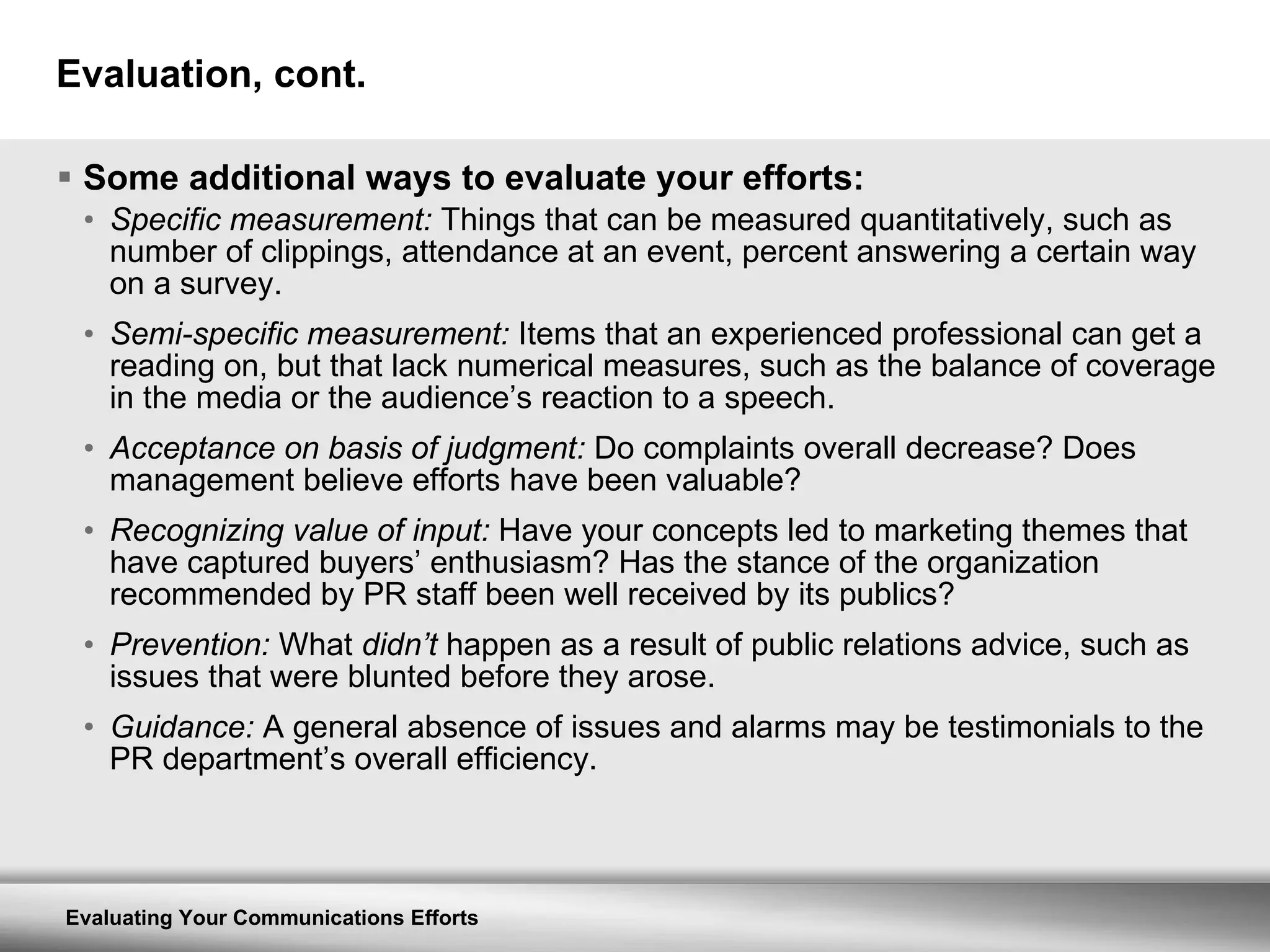 Evaluation, cont. Some additional ways to evaluate your efforts: Specific measurement:  Things that can be measured quantitatively, such as number of clippings, attendance at an event, percent answering a certain way on a survey. Semi-specific measurement:  Items that an experienced professional can get a reading on, but that lack numerical measures, such as the balance of coverage in the media or the audience’s reaction to a speech. Acceptance on basis of judgment:  Do complaints overall decrease? Does management believe efforts have been valuable? Recognizing value of input:  Have your concepts led to marketing themes that have captured buyers’ enthusiasm? Has the stance of the organization recommended by PR staff been well received by its publics? Prevention:  What  didn’t  happen as a result of public relations advice, such as issues that were blunted before they arose. Guidance:  A general absence of issues and alarms may be testimonials to the PR department’s overall efficiency. 