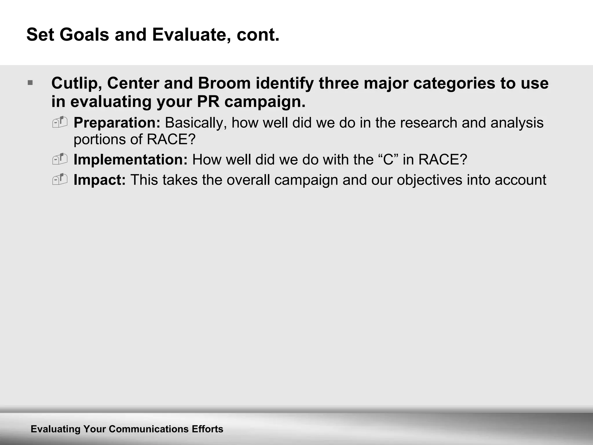 Set Goals and Evaluate, cont. Cutlip, Center and Broom identify three major categories to use in evaluating your PR campaign. Preparation:  Basically, how well did we do in the research and analysis portions of RACE? Implementation:  How well did we do with the “C” in RACE? Impact:  This takes the overall campaign and our objectives into account 