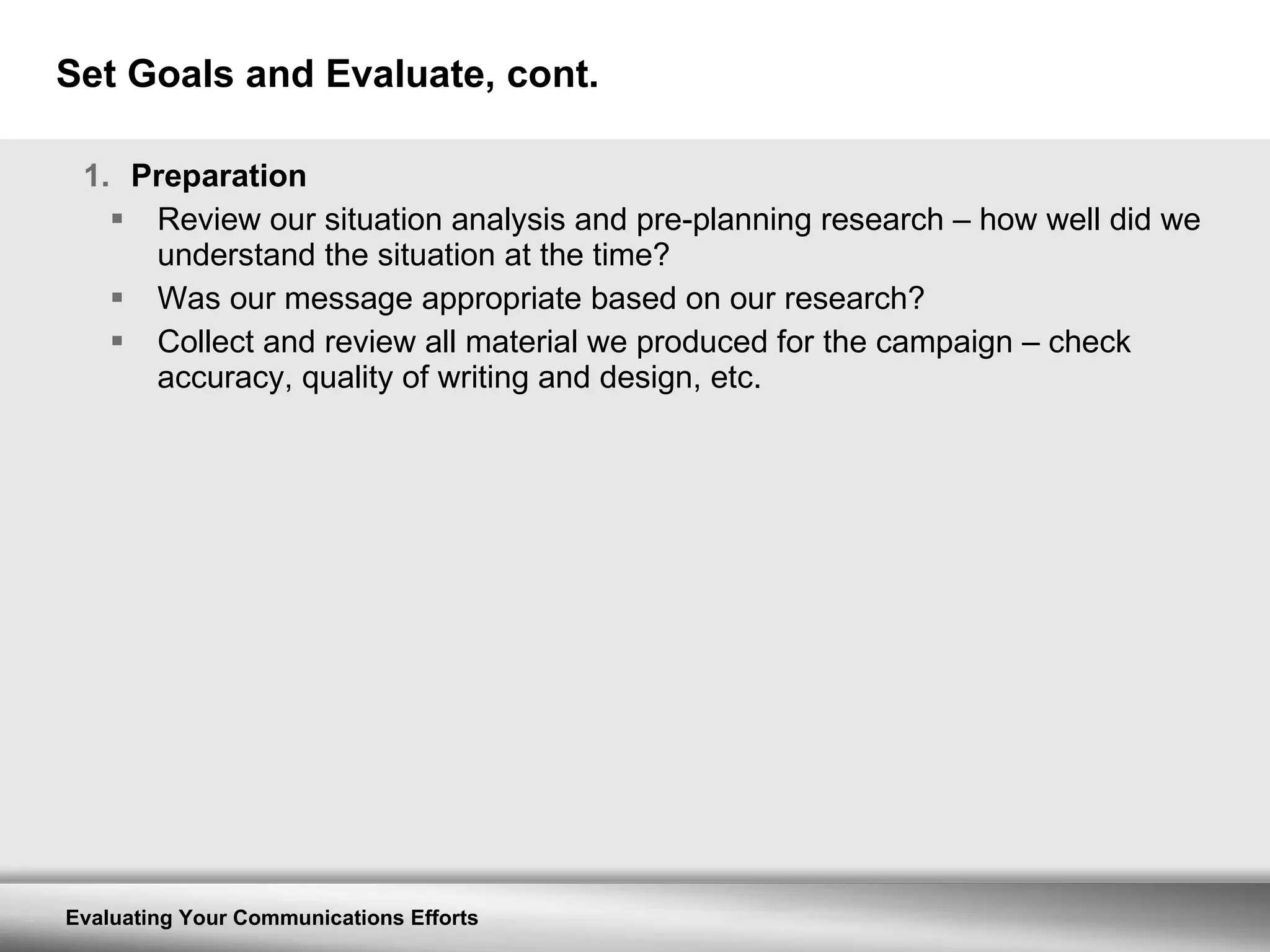Set Goals and Evaluate, cont. Preparation Review our situation analysis and pre-planning research – how well did we understand the situation at the time? Was our message appropriate based on our research? Collect and review all material we produced for the campaign – check accuracy, quality of writing and design, etc. 