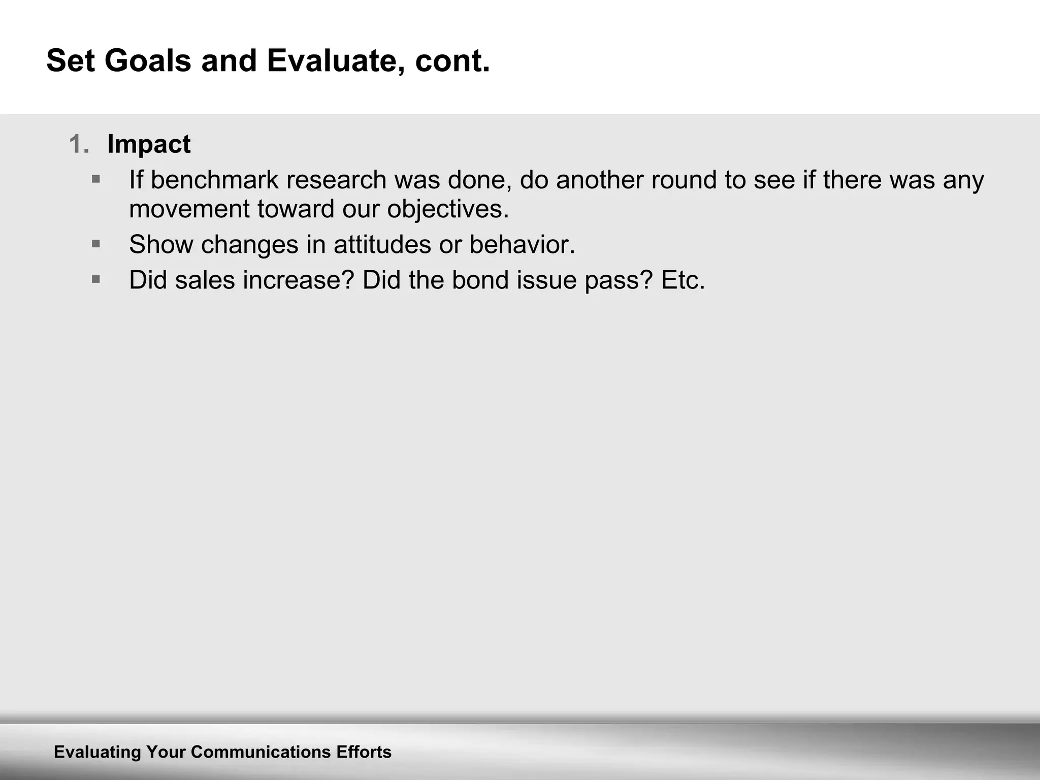 Set Goals and Evaluate, cont. Impact If benchmark research was done, do another round to see if there was any movement toward our objectives. Show changes in attitudes or behavior. Did sales increase? Did the bond issue pass? Etc. 