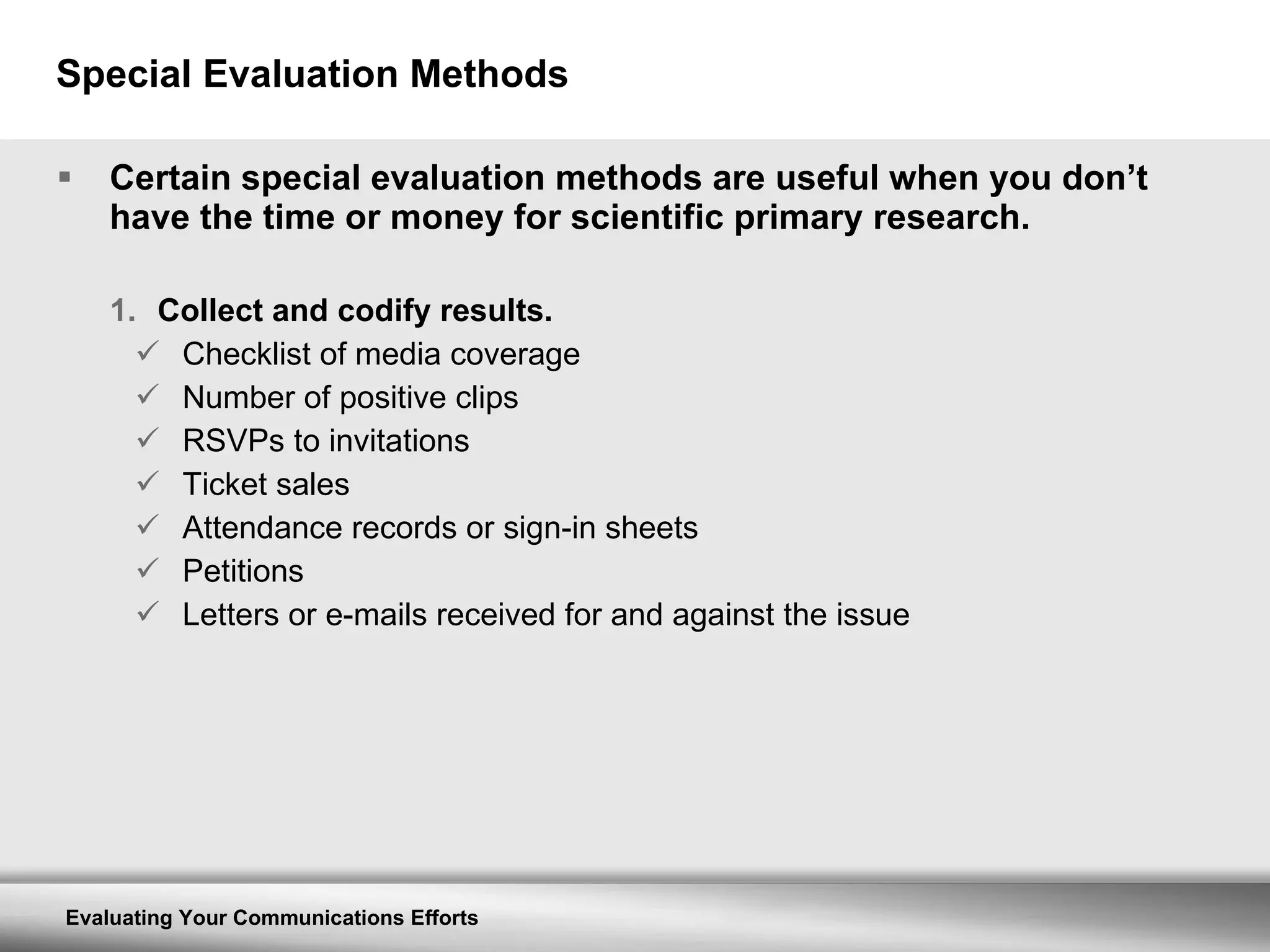 Special Evaluation Methods Certain special evaluation methods are useful when you don’t have the time or money for scientific primary research. Collect and codify results. Checklist of media coverage Number of positive clips RSVPs to invitations Ticket sales Attendance records or sign-in sheets Petitions Letters or e-mails received for and against the issue 