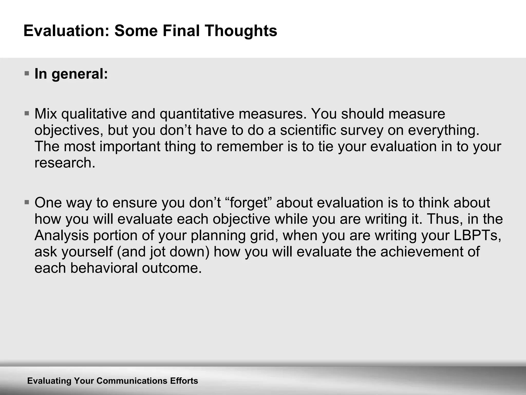 Evaluation: Some Final Thoughts In general: Mix qualitative and quantitative measures. You should measure objectives, but you don’t have to do a scientific survey on everything. The most important thing to remember is to tie your evaluation in to your research. One way to ensure you don’t “forget” about evaluation is to think about how you will evaluate each objective while you are writing it. Thus, in the Analysis portion of your planning grid, when you are writing your LBPTs, ask yourself (and jot down) how you will evaluate the achievement of each behavioral outcome. 