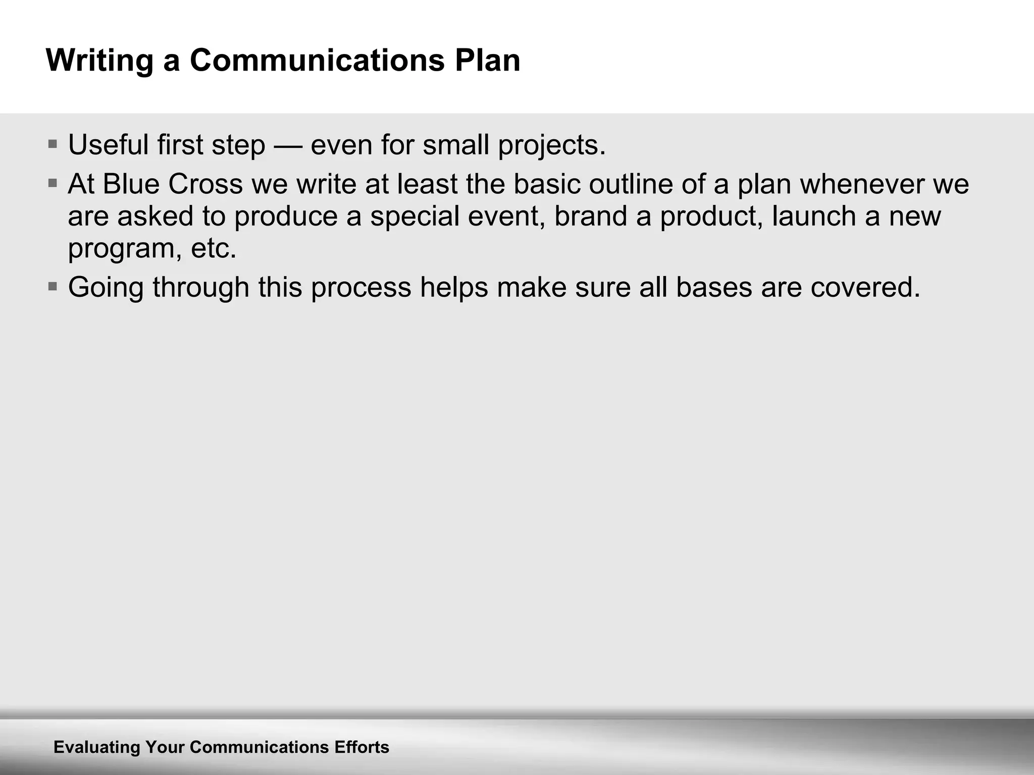 Writing a Communications Plan Useful first step  —  even for small projects. At Blue Cross we write at least the basic outline of a plan whenever we are asked to produce a special event, brand a product, launch a new program, etc. Going through this process helps make sure all bases are covered. 