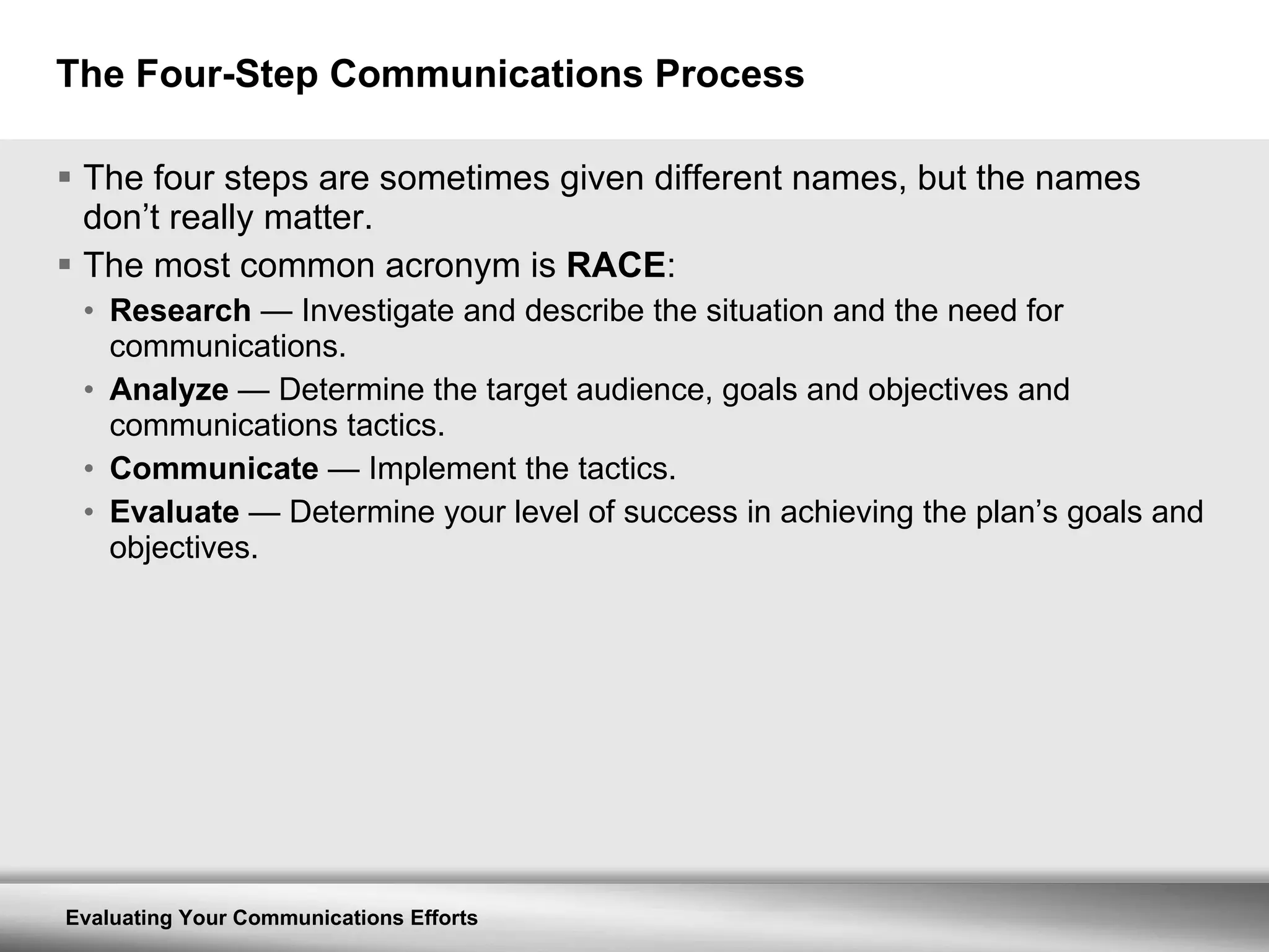 The Four-Step Communications Process The four steps are sometimes given different names, but the names don’t really matter.  The most common acronym is  RACE : Research   —  Investigate and describe the situation and the need for communications. Analyze   —  Determine the target audience, goals and objectives and communications tactics. Communicate   —  Implement the tactics. Evaluate   —  Determine your level of success in achieving the plan’s goals and objectives. 