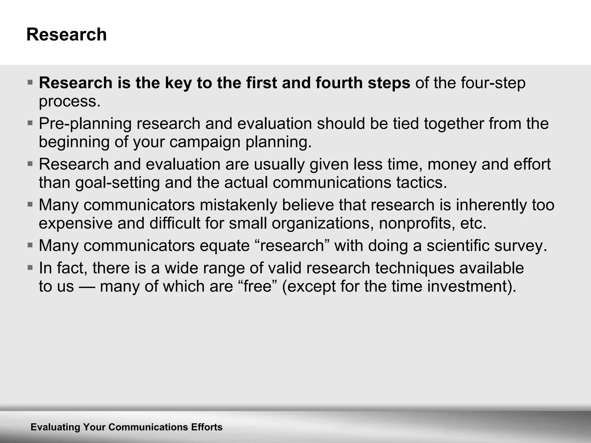 Research Research is the key to the first and fourth steps  of the four-step process. Pre-planning research and evaluation should be tied together from the beginning of your campaign planning. Research and evaluation are usually given less time, money and effort than goal-setting and the actual communications tactics. Many communicators mistakenly believe that research is inherently too expensive and difficult for small organizations, nonprofits, etc. Many communicators equate “research” with doing a scientific survey. In fact, there is a wide range of valid research techniques available to us  —  many of which are “free” (except for the time investment). 