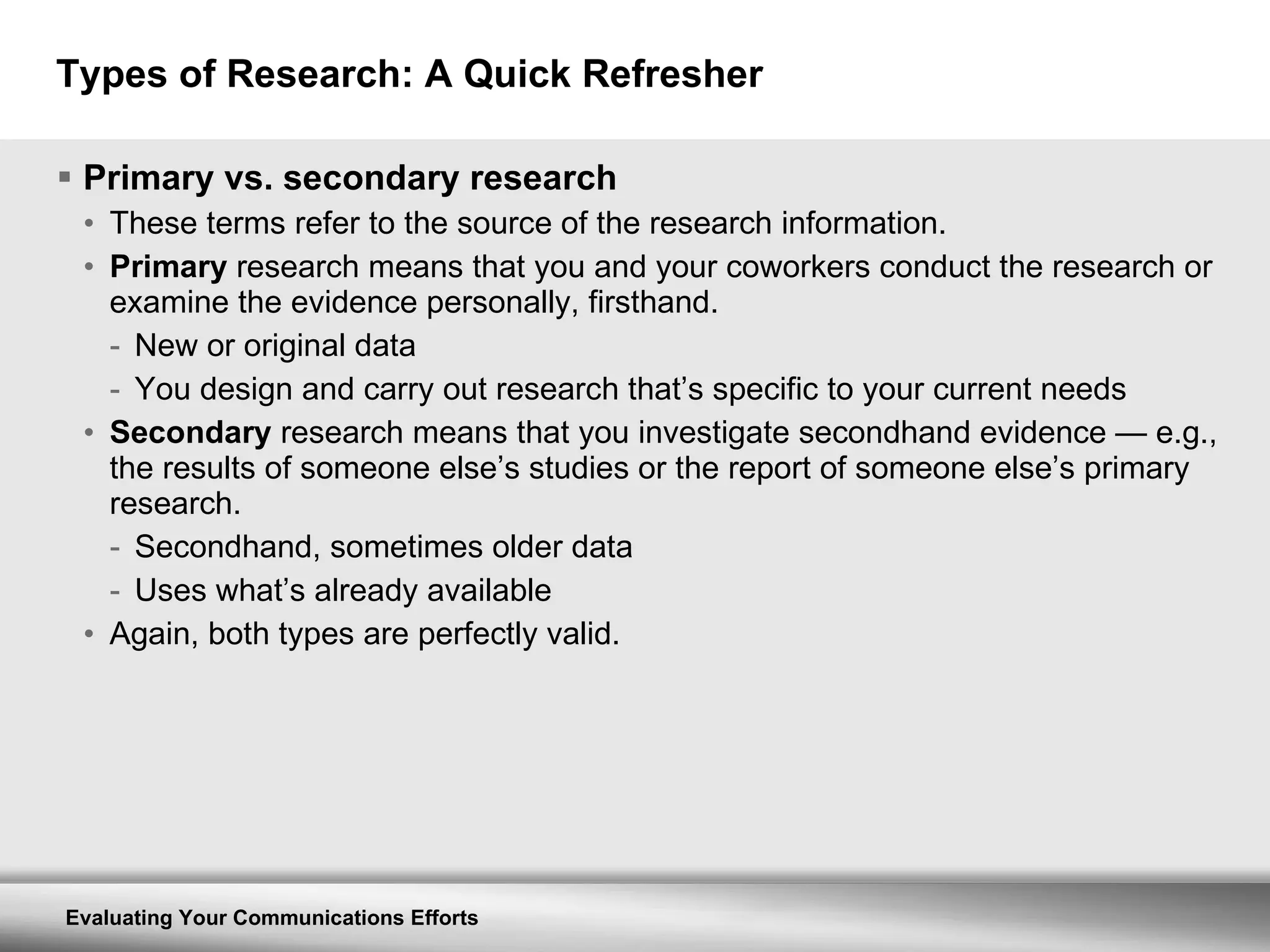 Types of Research: A Quick Refresher Primary vs. secondary research These terms refer to the source of the research information. Primary  research means that you and your coworkers conduct the research or examine the evidence personally, firsthand. New or original data You design and carry out research that’s specific to your current needs Secondary  research means that you investigate secondhand evidence  —  e.g., the results of someone else’s studies or the report of someone else’s primary research. Secondhand, sometimes older data Uses what’s already available Again, both types are perfectly valid. 