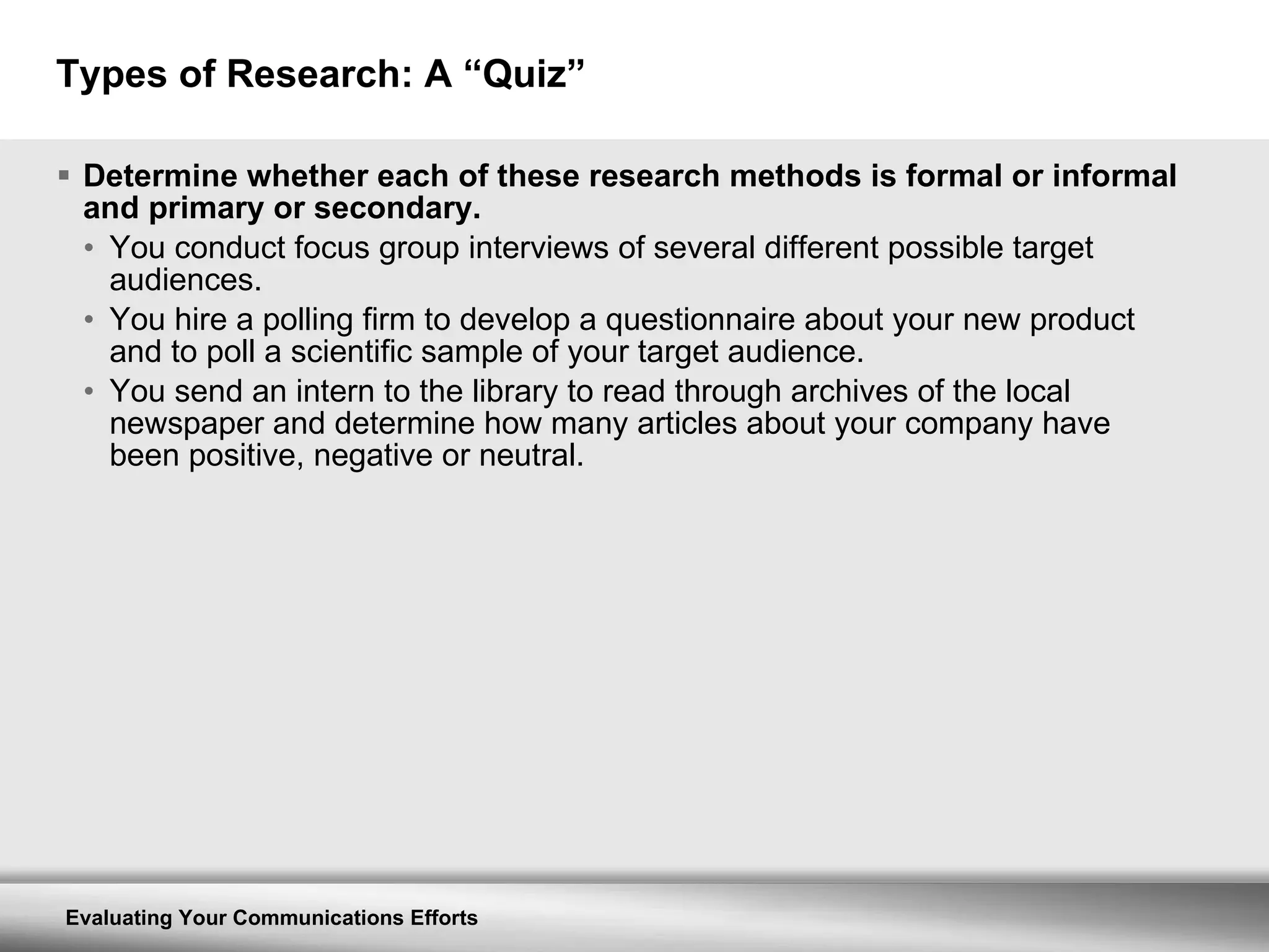Types of Research: A “Quiz” Determine whether each of these research methods is formal or informal and primary or secondary. You conduct focus group interviews of several different possible target audiences. You hire a polling firm to develop a questionnaire about your new product and to poll a scientific sample of your target audience. You send an intern to the library to read through archives of the local newspaper and determine how many articles about your company have been positive, negative or neutral. 