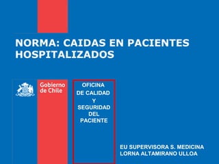 NORMA: CAIDAS EN PACIENTES
HOSPITALIZADOS

           OFICINA
         DE CALIDAD
              Y
         SEGURIDAD
             DEL
          PACIENTE



                      EU SUPERVISORA S. MEDICINA
                      LORNA ALTAMIRANO ULLOA
 