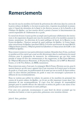Remerciements
Au nom de tous les membres du Comité de prévention des infections dans les centres de
la petite enfance du Québec et du mien en particulier, j’exprime ma profonde reconnais-
sance à l’égard des ministères de la Santé et des Services sociaux et de la Famille et de
l’Enfance du Québec, car leur soutien décisif a permis d’assurer le fonctionnement du
comité responsable de l’élaboration de ce guide.
Ce travail de révision n’aurait pu être accompli sans la précieuse collaboration des institu-
tions et des organismes desquels sont issus les membres actifs et les membres assurant la
liaison, notamment: les directions de la santé publique de Laval, de la Maurice et du
Centre-du-Québec, l’Institut national de santé publique du Québec, le Centre hospi-
talier universitaire de Québec (pavillon CHUL), le Centre universitaire de santé McGill,
l’Hôpital Sainte-Justine, l’Hôpital général du Lakeshore et l’Association des CLSC et des
CHSLD du Québec.
Nous tenons à remercier tout particulièrement madame Alejandra Irace-Cima, secrétaire
et membre actif du comité qui a joué un rôle déterminant dans la coordination du travail
d’édition pour la préparation du manuscrit, les collaborateurs qui ont bien voulu
prendre le temps de faire des commentaires et des suggestions, la Dre Claire Béliveau,
de l’Hôpital Maisonneuve-Rosemont, le Dr Jean-Guy Bonnier, de la DSP de Montréal-
Centre, et le Dr Yves Robert, du MSSS, notamment.
Nous remercions aussi, d’une part, la compagnie Merck Frosst, Division vaccins, pour le
soutien ﬁnancier qu’elle nous a apporté lors d’une rencontre du Comité pour la révision
du guide et, d’autre part, les professionnels de la santé qui ont accueilli de façon enthou-
siaste les deux éditions précédentes du guide et nous ont encouragés à poursuivre la
diffusion de nos recommandations.
Nous ne voulons pas oublier les enfants, les parents et les membres du personnel des
centres de la petite enfance du Québec, car ils ont un rôle important à jouer dans l’im-
plantation de nos recommandations. Il s’agit d’un bel exemple de responsabilité
partagée pour le contrôle efficace des infections en milieu de garde et une source d’ins-
piration pour nos interventions en santé publique.
C’est ainsi avec gratitude, reconnaissance et aussi ﬁerté du devoir accompli que les
membres du Comité, et moi en particulier, présentons cette troisième édition.
Julio C. Soto, président
montage-xpd-02003 4/30/02 11:08 AM Page 11
 