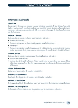 Information générale
Déﬁnition
La dermatite de couches consiste en une irritation superﬁcielle du siège, d’intensité
légère à sévère, causée par plusieurs facteurs: humidité locale, friction, selles ou irritants
chimiques (détergent, assouplisseur). Elle peut se surinfecter par le Candida albicans ou
par des bactéries.
Tableau clinique
La dermatite de couches présente les symptômes suivants:
• dermatite irritative;
• érythème atteignant le siège mais épargnant les plis inguinaux;
• intertrigo;
• érythème atteignant les plis inguinaux et le pli interfessier, avec macération plus ou
moins importante de la peau, souvent accompagné de surinfection à Candida albicans.
Complications
La dermatite de couches peut entraîner les complications suivantes:
• surinfection bactérienne;
• surinfection à Candida albicans. (Cette surinfection se manisfeste par un érythème
s’étendant jusqu’au fond des plis inguinaux et par la présence de lésions arrondies en
périphérie.)
Durée de la maladie
La durée de la dermatite de couches est variable.
Mode de transmission
La plupart des dermatites de couches sont d’origine endogène.
Période d’incubation
Il n’y a pas de période d’incubation, parce que la majorité des infections sont endogènes.
Période de contagiosité
Le Candida albicans demeure sur la peau tant que les lésions sont présentes.
Chapitre 4 Les maladies infectieuses 103
DERMATITE DE COUCHES
montage-xpd-02003 4/30/02 11:08 AM Page 103
 