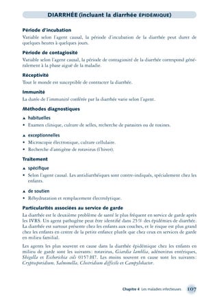 Chapitre 4 Les maladies infectieuses 107
DIARRHÉE (incluant la diarrhée ÉPIDÉMIQUE)
Période d’incubation
Variable selon l’agent causal, la période d’incubation de la diarrhée peut durer de
quelques heures à quelques jours.
Période de contagiosité
Variable selon l’agent causal, la période de contagiosité de la diarrhée correspond géné-
ralement à la phase aiguë de la maladie.
Réceptivité
Tout le monde est susceptible de contracter la diarrhée.
Immunité
La durée de l’immunité conférée par la diarrhée varie selon l’agent.
Méthodes diagnostiques
Æ habituelles
• Examen clinique, culture de selles, recherche de parasites ou de toxines.
Æ exceptionnelles
• Microscopie électronique, culture cellulaire.
• Recherche d’antigène de rotavirus (l’hiver).
Traitement
Æ spéciﬁque
• Selon l’agent causal. Les antidiarrhéiques sont contre-indiqués, spécialement chez les
enfants.
Æ de soutien
• Réhydratation et remplacement électrolytique.
Particularités associées au service de garde
La diarrhée est le deuxième problème de santé le plus fréquent en service de garde après
les IVRS. Un agent pathogène peut être identiﬁé dans 25% des épidémies de diarrhée.
La diarrhée est surtout présente chez les enfants aux couches, et le risque est plus grand
chez les enfants en centre de la petite enfance plutôt que chez ceux en services de garde
en milieu familial.
Les agents les plus souvent en cause dans la diarrhée épidémique chez les enfants en
milieu de garde sont les suivants: rotavirus, Giardia lamblia, adénovirus entériques,
Shigella et Escherichia coli 0157:H7. Les moins souvent en cause sont les suivants:
Cryptosporidium, Salmonella, Clostridium difficile et Campylobacter.
montage-xpd-02003 4/30/02 11:08 AM Page 107
 