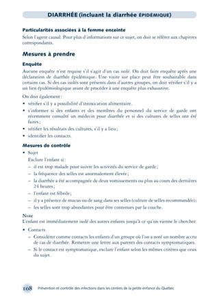 108 Prévention et contrôle des infections dans les centres de la petite enfance du Québec
DIARRHÉE (incluant la diarrhée ÉPIDÉMIQUE)
Particularités associées à la femme enceinte
Selon l’agent causal. Pour plus d’informations sur ce sujet, on doit se référer aux chapitres
correspondants.
Mesures à prendre
Enquête
Aucune enquête n’est requise s’il s’agit d’un cas isolé. On doit faire enquête après une
déclaration de diarrhée épidémique. Une visite sur place peut être souhaitable dans
certains cas. Si des cas isolés sont présents dans d’autres groupes, on doit vériﬁer s’il y a
un lien épidémiologique avant de procéder à une enquête plus exhaustive.
On doit également:
• vériﬁer s’il y a possibilité d’intoxication alimentaire.
• s’informer si des enfants et des membres du personnel du service de garde ont
récemment consulté un médecin pour diarrhée et si des cultures de selles ont été
faites;
• vériﬁer les résultats des cultures, s’il y a lieu;
• identiﬁer les contacts.
Mesures de contrôle
• Sujet
Exclure l’enfant si:
– il est trop malade pour suivre les activités du service de garde;
– la fréquence des selles est anormalement élevée;
– la diarrhée a été accompagnée de deux vomissements ou plus au cours des dernières
24 heures;
– l’enfant est fébrile;
– il y a présence de mucus ou de sang dans ses selles (culture de selles recommandée);
– les selles sont trop abondantes pour être contenues par la couche.
Note
L’enfant est immédiatement isolé des autres enfants jusqu’à ce qu’on vienne le chercher.
• Contacts
– Considérer comme contacts les enfants d’un groupe où l’on a noté un nombre accru
de cas de diarrhée. Remettre une lettre aux parents des contacts symptomatiques.
– Si le contact est symptomatique, exclure l’enfant selon les mêmes critères que ceux
du sujet.
montage-xpd-02003 4/30/02 11:08 AM Page 108
 