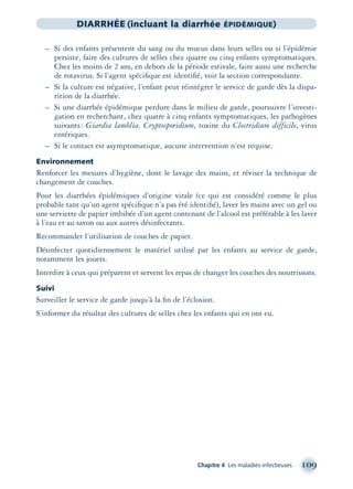 Chapitre 4 Les maladies infectieuses 109
DIARRHÉE (incluant la diarrhée ÉPIDÉMIQUE)
– Si des enfants présentent du sang ou du mucus dans leurs selles ou si l’épidémie
persiste, faire des cultures de selles chez quatre ou cinq enfants symptomatiques.
Chez les moins de 2 ans, en dehors de la période estivale, faire aussi une recherche
de rotavirus. Si l’agent spéciﬁque est identiﬁé, voir la section correspondante.
– Si la culture est négative, l’enfant peut réintégrer le service de garde dès la dispa-
rition de la diarrhée.
– Si une diarrhée épidémique perdure dans le milieu de garde, poursuivre l’investi-
gation en recherchant, chez quatre à cinq enfants symptomatiques, les pathogènes
suivants: Giardia lamblia, Cryptosporidium, toxine du Clostridium difficile, virus
entériques.
– Si le contact est asymptomatique, aucune intervention n’est requise.
Environnement
Renforcer les mesures d’hygiène, dont le lavage des mains, et réviser la technique de
changement de couches.
Pour les diarrhées épidémiques d’origine virale (ce qui est considéré comme le plus
probable tant qu’un agent spéciﬁque n’a pas été identiﬁé), laver les mains avec un gel ou
une serviette de papier imbibée d’un agent contenant de l’alcool est préférable à les laver
à l’eau et au savon ou aux autres désinfectants.
Recommander l’utilisation de couches de papier.
Désinfecter quotidiennement le matériel utilisé par les enfants au service de garde,
notamment les jouets.
Interdire à ceux qui préparent et servent les repas de changer les couches des nourrissons.
Suivi
Surveiller le service de garde jusqu’à la ﬁn de l’éclosion.
S’informer du résultat des cultures de selles chez les enfants qui en ont eu.
montage-xpd-02003 4/30/02 11:08 AM Page 109
 