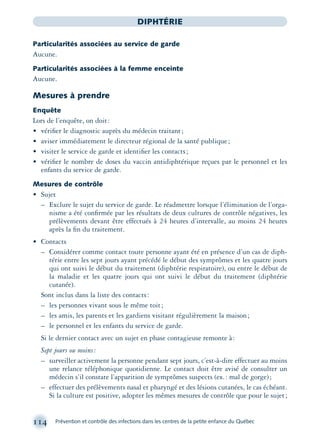 114 Prévention et contrôle des infections dans les centres de la petite enfance du Québec
DIPHTÉRIE
Particularités associées au service de garde
Aucune.
Particularités associées à la femme enceinte
Aucune.
Mesures à prendre
Enquête
Lors de l’enquête, on doit:
• vériﬁer le diagnostic auprès du médecin traitant;
• aviser immédiatement le directeur régional de la santé publique;
• visiter le service de garde et identiﬁer les contacts;
• vériﬁer le nombre de doses du vaccin antidiphtérique reçues par le personnel et les
enfants du service de garde.
Mesures de contrôle
• Sujet
– Exclure le sujet du service de garde. Le réadmettre lorsque l’élimination de l’orga-
nisme a été conﬁrmée par les résultats de deux cultures de contrôle négatives, les
prélèvements devant être effectués à 24 heures d’intervalle, au moins 24 heures
après la ﬁn du traitement.
• Contacts
– Considérer comme contact toute personne ayant été en présence d’un cas de diph-
térie entre les sept jours ayant précédé le début des symptômes et les quatre jours
qui ont suivi le début du traitement (diphtérie respiratoire), ou entre le début de
la maladie et les quatre jours qui ont suivi le début du traitement (diphtérie
cutanée).
Sont inclus dans la liste des contacts:
– les personnes vivant sous le même toit;
– les amis, les parents et les gardiens visitant régulièrement la maison;
– le personnel et les enfants du service de garde.
Si le dernier contact avec un sujet en phase contagieuse remonte à:
Sept jours ou moins:
– surveiller activement la personne pendant sept jours, c’est-à-dire effectuer au moins
une relance téléphonique quotidienne. Le contact doit être avisé de consulter un
médecin s’il constate l’apparition de symptômes suspects (ex.: mal de gorge);
– effectuer des prélèvements nasal et pharyngé et des lésions cutanées, le cas échéant.
Si la culture est positive, adopter les mêmes mesures de contrôle que pour le sujet;
montage-xpd-02003 4/30/02 11:08 AM Page 114
 