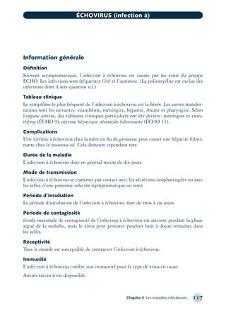 Information générale
Déﬁnition
Souvent asymptomatique, l’infection à échovirus est causée par les virus du groupe
ECHO. Les infections sont fréquentes l’été et l’automne. (La poliomyélite est exclue des
infections dont il sera question ici.)
Tableau clinique
Le symptôme le plus fréquent de l’infection à échovirus est la ﬁèvre. Les autres manifes-
tations sont les suivantes: exanthème, méningite, hépatite, rhume et pharyngite. Selon
l’organe atteint, des tableaux cliniques particuliers ont été décrits: méningite et exan-
thème (ÉCHO 9), nécrose hépatique néonatale fulminante (ÉCHO 11).
Complications
Une virémie à échovirus chez la mère en ﬁn de grossesse peut causer une hépatite fulmi-
nante chez le nouveau-né. Cela demeure cependant rare.
Durée de la maladie
L’infection à échovirus dure en général moins de dix jours.
Mode de transmission
L’infection à échovirus se transmet par contact avec les sécrétions oropharyngées ou avec
les selles d’une personne infectée (symptomatique ou non).
Période d’incubation
La période d’incubation de l’infection à échovirus dure de trois à six jours.
Période de contagiosité
ériode maximale de contagiosité de l’infection à échovirus est atteinte pendant la phase
aiguë de la maladie, mais le virus peut persister pendant huit à douze semaines dans
les selles.
Réceptivité
Tout le monde est susceptible de contracter l’infection à échovirus.
Immunité
L’infection à échovirus confère une immunité pour le type de virus en cause.
Aucun vaccin n’est disponible.
Chapitre 4 Les maladies infectieuses 117
ÉCHOVIRUS (infection à)
montage-xpd-02003 4/30/02 11:08 AM Page 117
 
