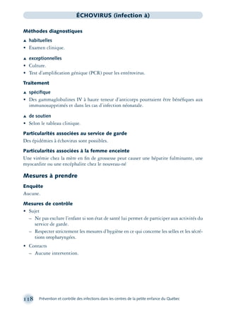 118 Prévention et contrôle des infections dans les centres de la petite enfance du Québec
ÉCHOVIRUS (infection à)
Méthodes diagnostiques
Æ habituelles
• Examen clinique.
Æ exceptionnelles
• Culture.
• Test d’ampliﬁcation génique (PCR) pour les entérovirus.
Traitement
Æ spéciﬁque
• Des gammaglobulines IV à haute teneur d’anticorps pourraient être bénéﬁques aux
immunosupprimés et dans les cas d’infection néonatale.
Æ de soutien
• Selon le tableau clinique.
Particularités associées au service de garde
Des épidémies à échovirus sont possibles.
Particularités associées à la femme enceinte
Une virémie chez la mère en ﬁn de grossesse peut causer une hépatite fulminante, une
myocardite ou une encéphalite chez le nouveau-né
Mesures à prendre
Enquête
Aucune.
Mesures de contrôle
• Sujet
– Ne pas exclure l’enfant si son état de santé lui permet de participer aux activités du
service de garde.
– Respecter strictement les mesures d’hygiène en ce qui concerne les selles et les sécré-
tions oropharyngées.
• Contacts
– Aucune intervention.
montage-xpd-02003 4/30/02 11:08 AM Page 118
 