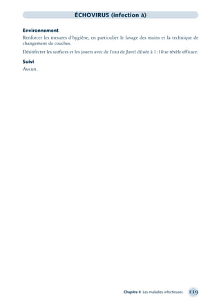 Chapitre 4 Les maladies infectieuses 119
ÉCHOVIRUS (infection à)
Environnement
Renforcer les mesures d’hygiène, en particulier le lavage des mains et la technique de
changement de couches.
Désinfecter les surfaces et les jouets avec de l’eau de Javel diluée à 1:10 se révèle efficace.
Suivi
Aucun.
montage-xpd-02003 4/30/02 11:08 AM Page 119
 