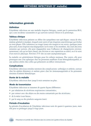 Information générale
Déﬁnition
L’érythème infectieux est une maladie éruptive bénigne, causée par le parvovirus B19,
qui a une incidence saisonnière et qui survient surtout l’hiver et le printemps.
Tableau clinique
L’érythème infectieux présente au début des symptômes non spéciﬁques: maux de tête,
malaise général et myalgie, lesquels sont suivis d’une éruption caractéristique qui évolue
en trois phases. Elle commence au visage (joues très rouges) et est suivie, quelques jours
plus tard, d’une éruption maculopapulaire sur le tronc et les membres. Au cours des trois
semaines qui suivent, elle peut réapparaître sous l’inﬂuence de changements environ-
nementaux, tels qu’un bain chaud, une friction et une exposition au soleil, ou à la suite
d’un exercice physique. Environ 25% des cas sont asymptomatiques.
La maladie est généralement bénigne pour les enfants normaux. Par contre, elle peut
provoquer une crise aplasique chez les personnes souffrant d’une hémoglobinopathie, et
une anémie sévère chez celles qui présentent un déﬁcit immunitaire.
Complications
L’érythème infectieux entraîne rarement des complications: arthralgie et arthrite, surtout
chez les adultes (femmes), et anémie grave chez les immunosupprimés et les personnes
atteintes d’anémie hémolytique.
Durée de la maladie
L’érythème infectieux dure jusqu’à trois semaines ou plus.
Mode de transmission
L’érythème infectieux se transmet de quatre façons différentes:
• par inhalation de sécrétions respiratoires contaminées;
• par contact avec des objets ou des mains contaminés par des sécrétions;
• de la mère à son fœtus;
• par le sang ou des produits sanguins (rare).
Période d’incubation
La période d’incubation de l’érythème infectieux varie de quatre à quatorze jours, mais
elle peut se prolonger jusqu’à vingt jours.
120 Prévention et contrôle des infections dans les centres de la petite enfance du Québec
ÉRYTHÈME INFECTIEUX (5e
maladie)
montage-xpd-02003 4/30/02 11:08 AM Page 120
 