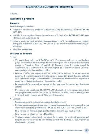 Chapitre 4 Les maladies infectieuses 127
ESCHERICHIA COLI (gastro-entérite à)
Aucune.
Mesures à prendre
Enquête
Lors de l’enquête, on doit:
• téléphoner au service de garde dès la réception d’une déclaration d’infection à ECEH
0157:H7;
• procéder à une enquête alimentaire seulement s’il s’agit d’un ECEH 0157:H7 (voir
«Intoxication alimentaire»);
• visiter le service de garde s’il admet des nourrissons et qu’il y a eu plusieurs cas sympto-
matiques d’infection à ECEH 0157:H7, ou s’il y a eu un cas de syndrome hémolytique-
urémique;
• identiﬁer les contacts.
Mesures de contrôle
• Sujet
– S’il s’agit d’une infection à ECEP et qu’il n’y a qu’un seul cas, exclure l’enfant
jusqu’à disparition de la diarrhée. Si deux cas ou plus sont survenus dans le même
groupe à l’intérieur d’une période de 48 heures, exclure les sujets jusqu’à la
disparition de la diarrhée et au résultat négatif de la culture de selles (2 prélè-
vements faits à 24 heures d’intervalle).
– Lorsque l’enfant est asymptomatique mais que la culture de selles demeure
positive, il peut être réadmis à condition qu’il puisse être placé dans une cohorte
(voir déﬁnition) jusqu’à l’obtention de 2 cultures de selles consécutives négatives à
partir de prélèvements faits à 24 heures d’intervalle.
– Le personnel s’occupant de ce groupe ne doit pas avoir de contact avec les autres
enfants.
– S’il s’agit d’une infection à ECEH 0157:H7, l’enfant est exclu jusqu’à disparition
des symptômes et jusqu’à l’obtention de 2 cultures de selles consécutives négatives
à partir de prélèvements faits à 24 heures d’intervalle.
• Contacts
– Considérer comme contacts les enfants du même groupe.
– Exclure les contacts symptomatiques et demander qu’on fasse une culture de selles
incluant la recherche spéciﬁque de l’ECEP ou de l’ECEH 0157:H7, selon le cas.
– Si la culture est positive, appliquer les mêmes mesures que pour le sujet.
– Si la culture est négative, voir «Diarrhée».
– S’informer si des enfants ou des membres du personnel du service de garde ont été
hospitalisés ou ont consulté leur médecin pour une diarrhée. Si oui, vériﬁer les
résultats des cultures.
montage-xpd-02003 4/30/02 11:08 AM Page 127
 