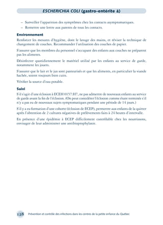 128 Prévention et contrôle des infections dans les centres de la petite enfance du Québec
ESCHERICHIA COLI (gastro-entérite à)
– Surveiller l’apparition des symptômes chez les contacts asymptomatiques.
– Remettre une lettre aux parents de tous les contacts.
Environnement
Renforcer les mesures d’hygiène, dont le lavage des mains, et réviser la technique de
changement de couches. Recommander l’utilisation des couches de papier.
S’assurer que les membres du personnel s’occupant des enfants aux couches ne préparent
pas les aliments.
Désinfecter quotidiennement le matériel utilisé par les enfants au service de garde,
notamment les jouets.
S’assurer que le lait et le jus sont pasteurisés et que les aliments, en particulier la viande
hachée, soient toujours bien cuits.
Vériﬁer la source d’eau potable.
Suivi
S’il s’agit d’une éclosion à ECEH 0157:H7, ne pas admettre de nouveaux enfants au service
de garde avant la ﬁn de l’éclosion. (On peut considérer l’éclosion comme étant terminée s’il
n’y a pas eu de nouveaux sujets symptomatiques pendant une période de 14 jours.)
S’il y a eu formation d’une cohorte (éclosion de ECEP), permettre aux enfants de la quitter
après l’obtention de 2 cultures négatives de prélèvements faits à 24 heures d’intervalle.
En présence d’une épidémie à ECEP difficilement contrôlable chez les nourrissons,
envisager de leur administrer une antibioprophylaxie.
montage-xpd-02003 4/30/02 11:08 AM Page 128
 