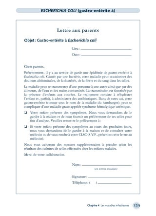 Chapitre 4 Les maladies infectieuses 129
ESCHERICHIA COLI (gastro-entérite à)
Lettre aux parents
Objet: Gastro-entérite à Escherichia coli
Lieu:
Date:
Chers parents,
Présentement, il y a au service de garde une épidémie de gastro-entérite à
Escherichia coli. Causée par une bactérie, cette maladie peut occasionner des
douleurs abdominales, de la diarrhée, de la ﬁèvre et du sang dans les selles.
La maladie peut se transmettre d’une personne à une autre ainsi que par des
aliments, de l’eau et des mains contaminés. La transmission est favorisée par
la présence d’enfants aux couches. Le traitement consiste à réhydrater
l’enfant et, parfois, à administrer des antibiotiques. Dans de rares cas, cette
gastro-entérite (connue sous le nom de la maladie du hamburger). peut se
compliquer d’une maladie grave appelée syndrome hémolytique-urémique.
❏ Votre enfant présente des symptômes. Nous vous demandons de le
garder à la maison et de nous fournir un prélèvement de ses selles pour
ﬁns d’analyse. Veuillez remettre le prélèvement à:
❏ Si votre enfant présente des symptômes au cours des prochains jours,
nous vous demandons de le garder à la maison et de consulter votre
médecin ou de vous rendre à votre CLSC (S.V.P., présentez cette lettre au
médecin).
Nous vous aviserons des mesures supplémentaires à prendre selon les
résultats des cultures de selles effectuées chez les enfants malades.
Merci de votre collaboration.
Nom:
(en lettres moulées)
Signature:
Téléphone: ( )
montage-xpd-02003 4/30/02 11:08 AM Page 129
 