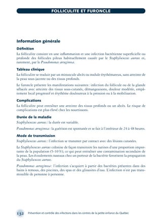 Information générale
Déﬁnition
La folliculite consiste en une inﬂammation et une infection bactérienne superﬁcielle ou
profonde des follicules pileux habituellement causée par le Staphylococcus aureus et,
rarement, par le Pseudomonas æruginosa.
Tableau clinique
La folliculite se traduit par un minuscule abcès ou nodule érythémateux, sans atteinte de
la peau sous-jacente ou des tissus profonds.
Le furoncle présente les manifestations suivantes: infection du follicule ou de la glande
sébacée avec atteinte des tissus sous-cutanés, démangeaisons, douleur modérée, empâ-
tement local progressif et érythème douloureux à la pression ou à la mobilisation.
Complications
La folliculite peut entraîner une atteinte des tissus profonds ou un abcès. Le risque de
complications est plus élevé chez les nourrissons.
Durée de la maladie
Staphylococcus aureus: la durée est variable.
Pseudomonas æruginosa: la guérison est spontanée et se fait à l’intérieur de 24 à 48 heures.
Mode de transmission
Staphylococcus aureus: l’infection se transmet par contact avec des lésions cutanées.
Le Staphylococcus aureus colonise de façon transitoire les narines d’une proportion impor-
tante de la population (5-10%), ce qui peut entraîner une contamination secondaire de
la peau. Les écoulements naseaux chez un porteur de la bactérie favorisent la propagation
du Staphylococcus aureus.
Pseudomonas aeruginosa: l’infection s’acquiert à partir des bactéries présentes dans des
bains à remous, des piscines, des spas et des glissoires d’eau. L’infection n’est pas trans-
missible de personne à personne.
132 Prévention et contrôle des infections dans les centres de la petite enfance du Québec
FOLLICULITE ET FURONCLE
montage-xpd-02003 4/30/02 11:08 AM Page 132
 