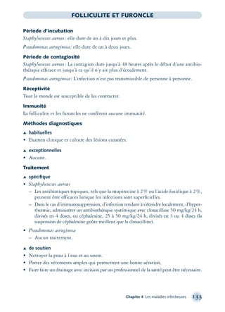 Chapitre 4 Les maladies infectieuses 133
FOLLICULITE ET FURONCLE
Période d’incubation
Staphylococcus aureus: elle dure de un à dix jours et plus.
Pseudomonas aeruginosa: elle dure de un à deux jours.
Période de contagiosité
Staphylococcus aureus: La contagion dure jusqu’à 48 heures après le début d’une antibio-
thérapie efficace et jusqu’à ce qu’il n’y ait plus d’écoulement.
Pseudomonas aoruginosa: L’infection n’est pas transmissible de personne à personne.
Réceptivité
Tout le monde est susceptible de les contracter.
Immunité
La folliculite et les furoncles ne confèrent aucune immunité.
Méthodes diagnostiques
Æ habituelles
• Examen clinique et culture des lésions cutanées.
Æ exceptionnelles
• Aucune.
Traitement
Æ spéciﬁque
• Staphylococcus aureus
– Les antibiotiques topiques, tels que la mupirocine à 2% ou l’acide fusidique à 2%,
peuvent être efficaces lorsque les infections sont superﬁcielles.
– Dans le cas d’immunosuppression, d’infection tendant à s’étendre localement, d’hyper-
thermie, administrer un antibiothérapie systémique avec cloxacilline 50 mg/kg/24 h,
divisés en 4 doses, ou céphalexine, 25 à 50 mg/kg/24 h, divisés en 3 ou 4 doses (la
suspension de céphalexine goûte meilleur que la cloxacilline).
• Pseudomonas aeruginosa
– Aucun traitement.
Æ de soutien
• Nettoyer la peau à l’eau et au savon.
• Porter des vêtements amples qui permettent une bonne aération.
• Faire faire un drainage avec incision par un professionnel de la santé peut être nécessaire.
montage-xpd-02003 4/30/02 11:08 AM Page 133
 