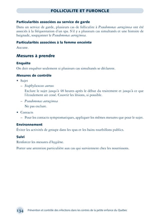 134 Prévention et contrôle des infections dans les centres de la petite enfance du Québec
FOLLICULITE ET FURONCLE
Particularités associées au service de garde
Dans un service de garde, plusieurs cas de folliculite à Pseudomonas aeruginosa ont été
associés à la fréquentation d’un spa. S’il y a plusieurs cas simultanés et une histoire de
baignade, soupçonner le Pseudomonas aeruginosa.
Particularités associées à la femme enceinte
Aucune.
Mesures à prendre
Enquête
On doit enquêter seulement si plusieurs cas simultanés se déclarent.
Mesures de contrôle
• Sujet
– Staphylococcus aureus
Exclure le sujet jusqu’à 48 heures après le début du traitement et jusqu’à ce que
l’écoulement ait cessé. Couvrir les lésions, si possible.
– Pseudomonas aeruginosa
Ne pas exclure.
• Contacts
– Pour les contacts symptomatiques, appliquer les mêmes mesures que pour le sujet.
Environnement
Éviter les activités de groupe dans les spas et les bains tourbillons publics.
Suivi
Renforcer les mesures d’hygiène.
Porter une attention particulière aux cas qui surviennent chez les nourrissons.
montage-xpd-02003 4/30/02 11:08 AM Page 134
 