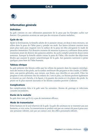 Information générale
Déﬁnition
La gale consiste en une infestation parasitaire de la peau par les Sarcoptes scabiei var
hominis. Ces parasites acariens ne sont pas des vecteurs d’autres maladies.
Cycle de vie
Après la fertilisation, la femelle adulte de ce parasite creuse, en deux à trois minutes, un
sillon dans la peau de l’hôte pour y pondre ses œufs. Les larves éclosent environ trois
jours plus tard, puis migrent vers la surface de la peau où elles atteignent le stade de
parasites immatures. Ces derniers creusent de nouveau la peau et y subissent deux autres
mutations avant de devenir des parasites adultes. Le cycle complet prend de deux à trois
semaines. Lorsque la femelle adulte creuse la peau de l’hôte, elle excrète des déjections
fécales qui causent le prurit caractéristique de la gale. Les parasites survivent à peine
quelques jours hors de l’hôte humain.
Tableau clinique
La gale présente des lésions créées par les sillons du parasite dans les espaces interdigi-
taux des mains et des pieds, sur la surface antérieure des poignets et des coudes, à l’abdo-
men, aux parties génitales, aux cuisses, aux fesses, aux chevilles et aux pieds. Chez les
poupons et très rarement chez les enfants de 2 ans et plus, ces lésions peuvent également
se trouver au cuir chevelu, à la ﬁgure, à la paume des mains et à la plante des pieds. Le
prurit est le plus souvent nocturne et les lésions cutanées peuvent s’infecter.
Complications
Les complications liées à la gale sont les suivantes: lésions de grattage et infections
cutanées secondaires.
Durée de la maladie
La gale dure tant qu’il n’y a pas de traitement efficace.
Mode de transmission
L’être humain est le seul réservoir de la gale. La gale des animaux ne se transmet pas aux
humains, et vice versa. La transmission se produit soit par un contact de peau à peau avec
une personne infestée, soit par un contact avec des effets personnels infestés.
Chapitre 4 Les maladies infectieuses 135
GALE
montage-xpd-02003 4/30/02 11:08 AM Page 135
 