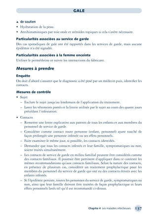 Chapitre 4 Les maladies infectieuses 137
GALE
Æ de soutien
• Hydratation de la peau.
• Antihistaminiques par voie orale et stéroïdes topiques si cela s’avère nécessaire.
Particularités associées au service de garde
Des cas sporadiques de gale ont été rapportés dans les services de garde, mais aucune
épidémie n’a été signalée.
Particularités associées à la femme enceinte
Utiliser le perméthrine et suivre les instructions du fabricant.
Mesures à prendre
Enquête
On doit d’abord s’assurer que le diagnostic a été posé par un médecin puis, identiﬁer les
contacts.
Mesures de contrôle
• Sujet
– Exclure le sujet jusqu’au lendemain de l’application du traitement.
– Laver les vêtements portés et la literie utilisée par le sujet au cours des quatre jours
précédant l’infestation.
• Contacts
– Remettre une lettre explicative aux parents de tous les enfants et aux membres du
personnel de service de garde.
– Considérer comme contact toute personne (enfant, personnel) ayant touché de
façon prolongée une personne infestée ou ses effets personnels.
– Faire examiner le même jour, si possible, les contacts identiﬁés.
– Demander que tous les contacts infestés et leur famille, symptomatiques ou non,
soient traités simultanément.
– Les contacts de service de garde en milieu familial peuvent être considérés comme
des contacts familiaux. Il pourrait être pertinent d’appliquer dans ce contexte les
mêmes recommandations qu’aux contacts familiaux. Selon la nature des contacts,
en présence de plusieurs cas, considérer un traitement prophylactique pour les
membres du personnel du service de garde qui ont eu des contacts étroits avec les
enfants infestés.
– Si l’épidémie persiste, toutes les personnes du service de garde, symptomatiques ou
non, ainsi que leur famille doivent être traitées de façon prophylactique et leurs
effets personnels lavés tel qu’il est recommandé ci-dessus.
montage-xpd-02003 4/30/02 11:08 AM Page 137
 