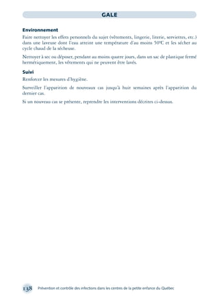 138 Prévention et contrôle des infections dans les centres de la petite enfance du Québec
GALE
Environnement
Faire nettoyer les effets personnels du sujet (vêtements, lingerie, literie, serviettes, etc.)
dans une laveuse dont l’eau atteint une température d’au moins 50ºC et les sécher au
cycle chaud de la sécheuse.
Nettoyer à sec ou déposer, pendant au moins quatre jours, dans un sac de plastique fermé
hermétiquement, les vêtements qui ne peuvent être lavés.
Suivi
Renforcer les mesures d’hygiène.
Surveiller l’apparition de nouveaux cas jusqu’à huit semaines après l’apparition du
dernier cas.
Si un nouveau cas se présente, reprendre les interventions décrites ci-dessus.
montage-xpd-02003 4/30/02 11:08 AM Page 138
 