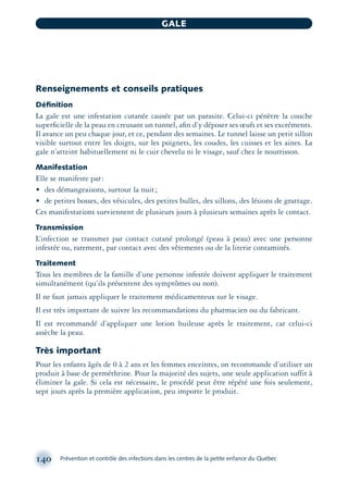 Renseignements et conseils pratiques
Déﬁnition
La gale est une infestation cutanée causée par un parasite. Celui-ci pénètre la couche
superﬁcielle de la peau en creusant un tunnel, aﬁn d’y déposer ses œufs et ses excréments.
Il avance un peu chaque jour, et ce, pendant des semaines. Le tunnel laisse un petit sillon
visible surtout entre les doigts, sur les poignets, les coudes, les cuisses et les aines. La
gale n’atteint habituellement ni le cuir chevelu ni le visage, sauf chez le nourrisson.
Manifestation
Elle se manifeste par:
• des démangeaisons, surtout la nuit;
• de petites bosses, des vésicules, des petites bulles, des sillons, des lésions de grattage.
Ces manifestations surviennent de plusieurs jours à plusieurs semaines après le contact.
Transmission
L’infection se transmet par contact cutané prolongé (peau à peau) avec une personne
infestée ou, rarement, par contact avec des vêtements ou de la literie contaminés.
Traitement
Tous les membres de la famille d’une personne infestée doivent appliquer le traitement
simultanément (qu’ils présentent des symptômes ou non).
Il ne faut jamais appliquer le traitement médicamenteux sur le visage.
Il est très important de suivre les recommandations du pharmacien ou du fabricant.
Il est recommandé d’appliquer une lotion huileuse après le traitement, car celui-ci
assèche la peau.
Très important
Pour les enfants âgés de 0 à 2 ans et les femmes enceintes, on recommande d’utiliser un
produit à base de perméthrine. Pour la majorité des sujets, une seule application suffit à
éliminer la gale. Si cela est nécessaire, le procédé peut être répété une fois seulement,
sept jours après la première application, peu importe le produit.
140 Prévention et contrôle des infections dans les centres de la petite enfance du Québec
GALE
montage-xpd-02003 4/30/02 11:08 AM Page 140
 